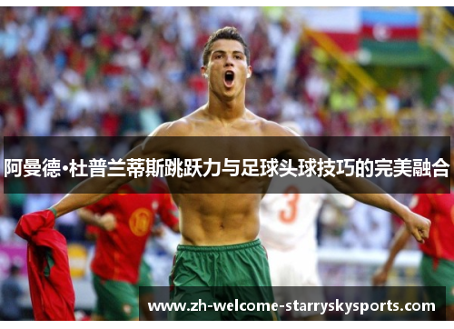 阿曼德·杜普兰蒂斯跳跃力与足球头球技巧的完美融合 阿曼德·杜普兰蒂斯跳跃力与足球头球技巧的完美融合
