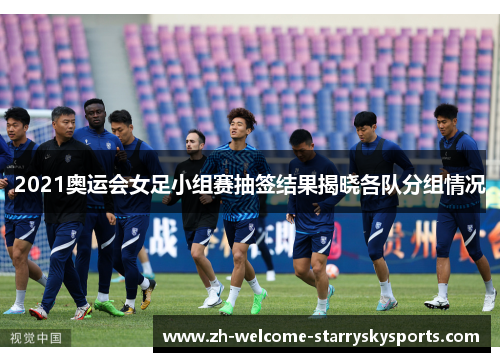 2021奥运会女足小组赛抽签结果揭晓各队分组情况 2021奥运会女足小组赛抽签结果揭晓各队分组情况